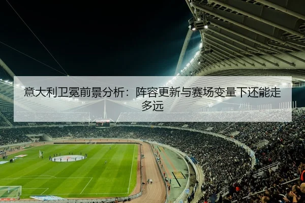 意大利卫冕前景分析：阵容更新与赛场变量下还能走多远